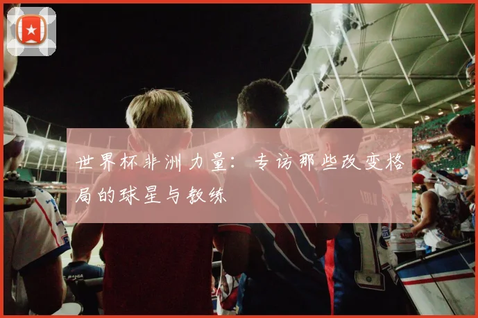 世界杯非洲力量:专访那些改变格局的球星与教练