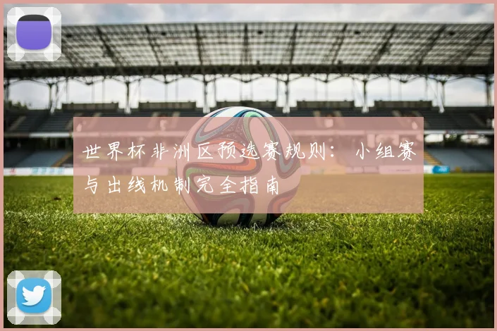 世界杯非洲区预选赛规则：小组赛与出线机制完全指南