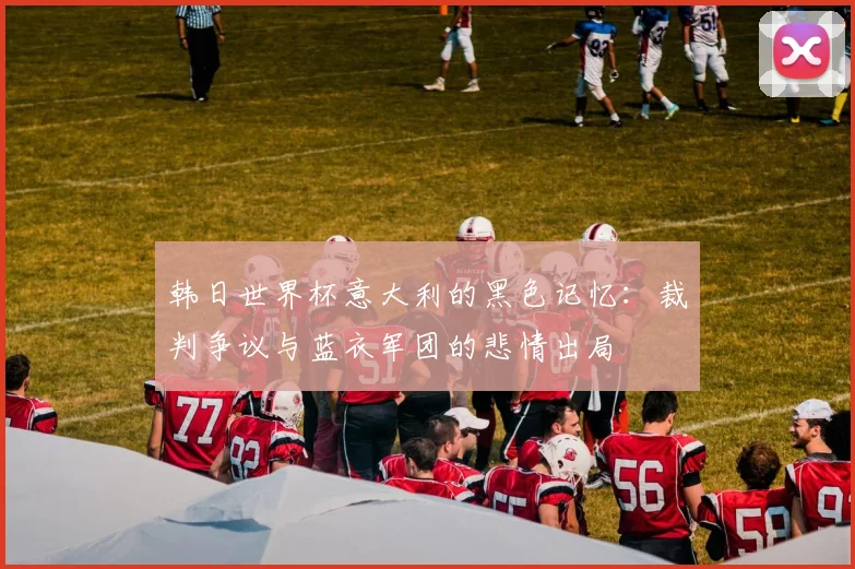 韩日世界杯意大利的黑色记忆：裁判争议与蓝衣军团的悲情出局