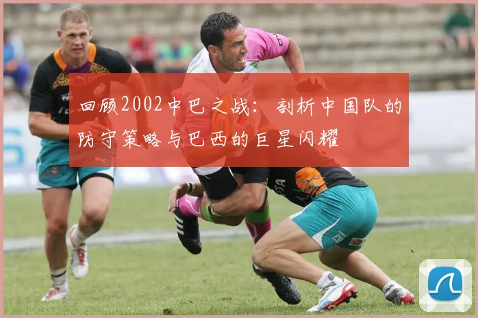 回顾2002中巴之战：剖析中国队的防守策略与巴西的巨星闪耀