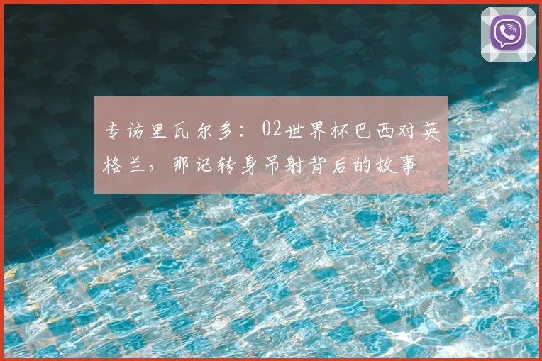 专访里瓦尔多:02世界杯巴西对英格兰,那记转身吊射背后的故事