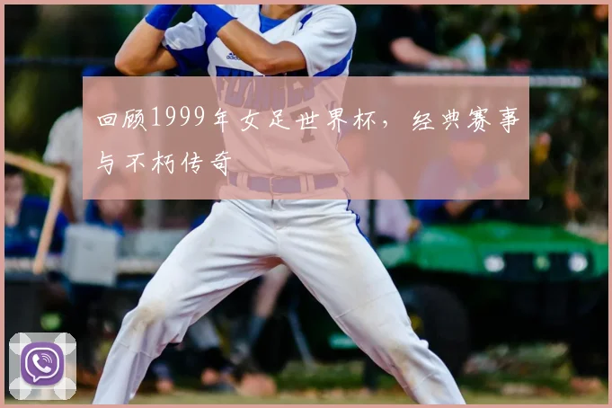 回顾1999年女足世界杯，经典赛事与不朽传奇