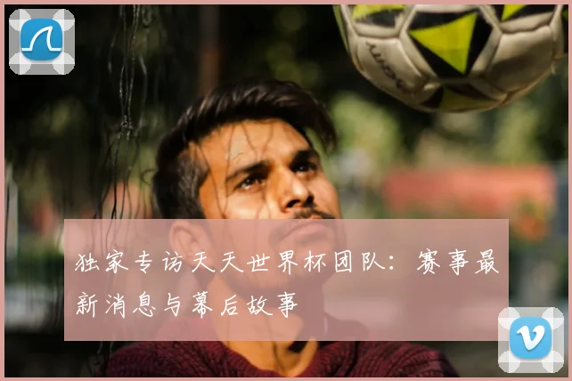 独家专访天天世界杯团队:赛事最新消息与幕后故事