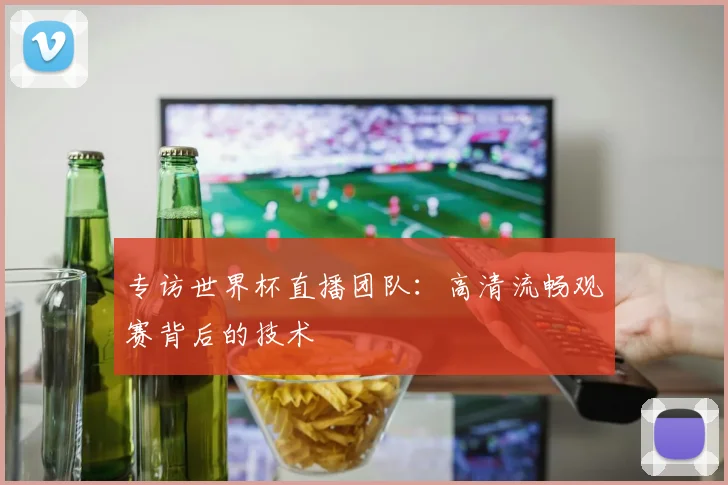 专访世界杯直播团队:高清流畅观赛背后的技术