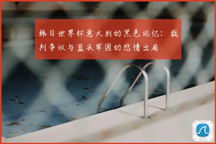 韩日世界杯意大利的黑色记忆:裁判争议与蓝衣军团的悲情出局