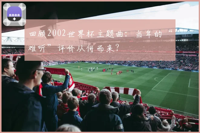 回顾2002世界杯主题曲:当年的“难听”评价从何而来?