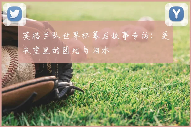 英格兰队世界杯幕后故事专访：更衣室里的团结与泪水