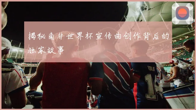 揭秘南非世界杯宣传曲创作背后的独家故事