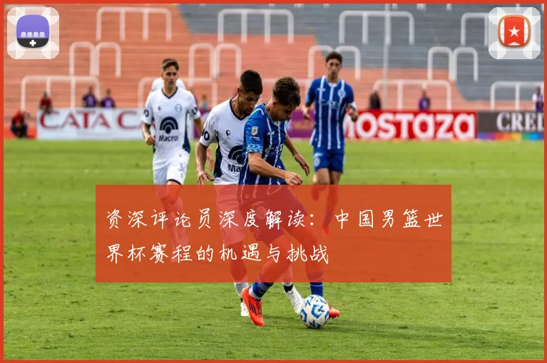 资深评论员深度解读：中国男篮世界杯赛程的机遇与挑战