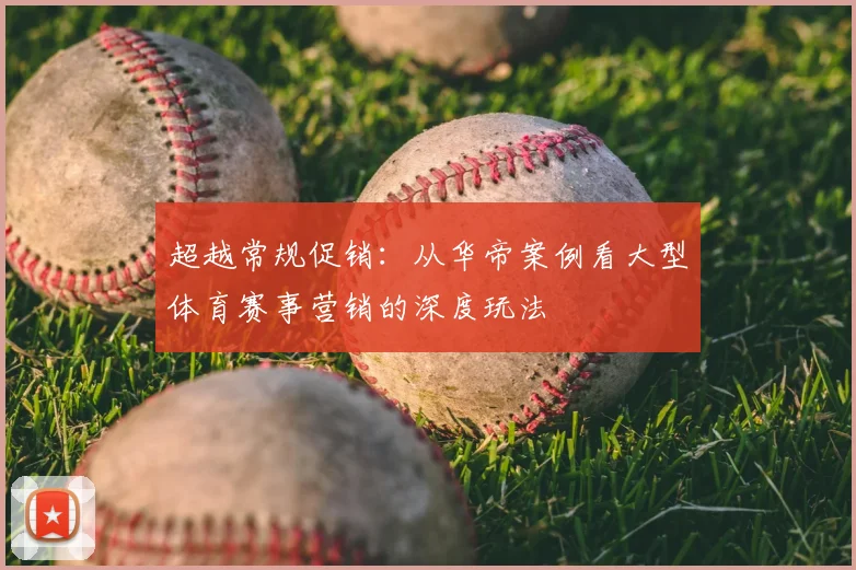超越常规促销:从华帝案例看大型体育赛事营销的深度玩法