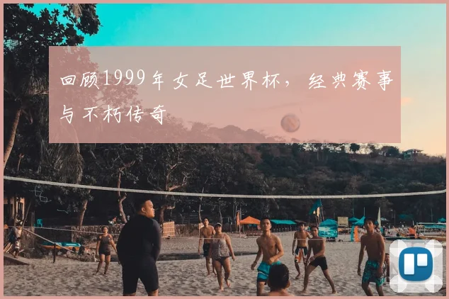 回顾1999年女足世界杯,经典赛事与不朽传奇