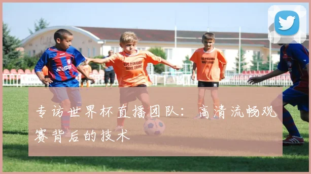 专访世界杯直播团队:高清流畅观赛背后的技术