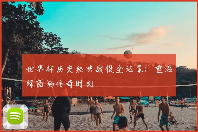 世界杯历史经典战役全记录:重温绿茵场传奇时刻