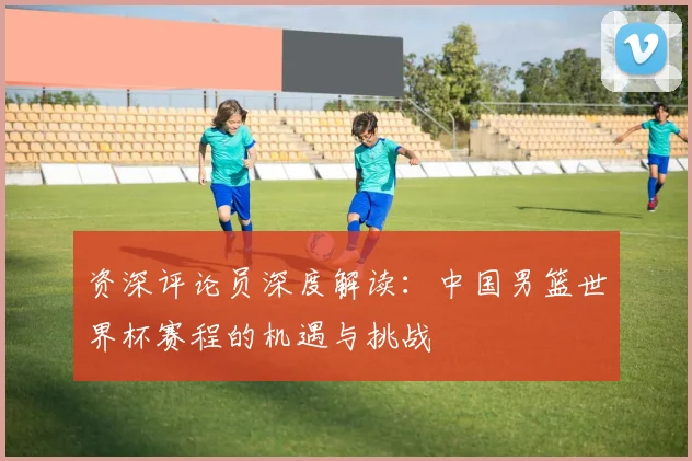 资深评论员深度解读：中国男篮世界杯赛程的机遇与挑战