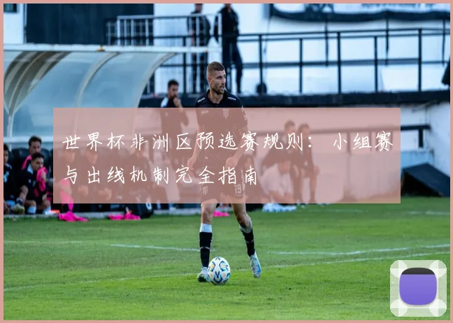 世界杯非洲区预选赛规则:小组赛与出线机制完全指南