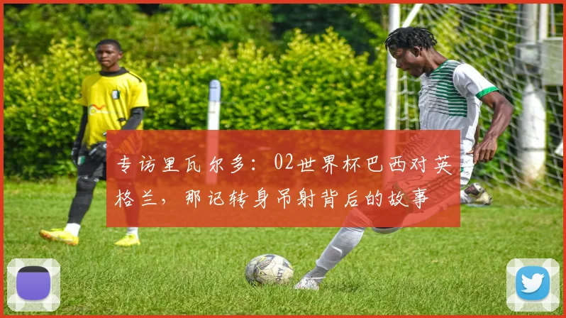 专访里瓦尔多:02世界杯巴西对英格兰,那记转身吊射背后的故事