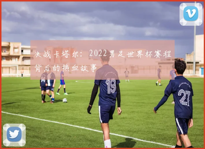 决战卡塔尔:2022男足世界杯赛程背后的热血故事