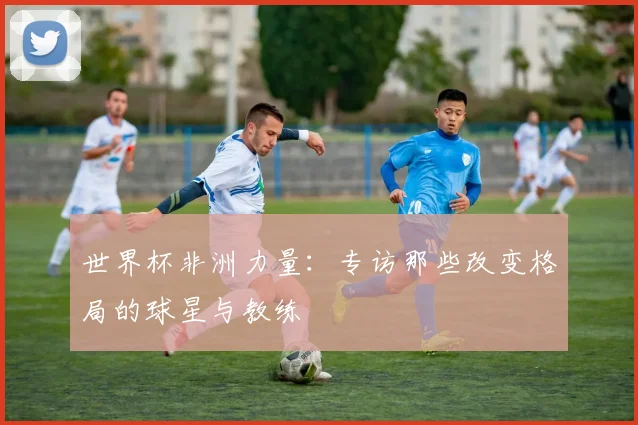 世界杯非洲力量：专访那些改变格局的球星与教练
