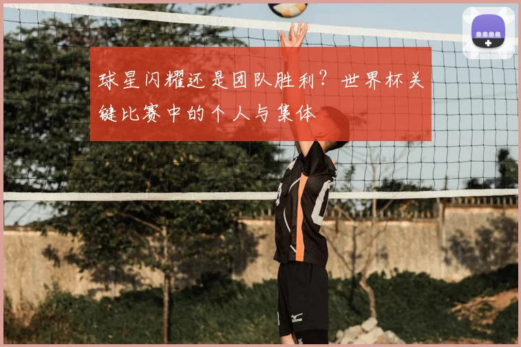 球星闪耀还是团队胜利？世界杯关键比赛中的个人与集体