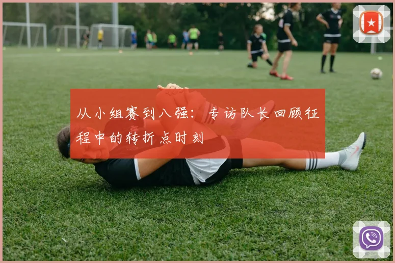 从小组赛到八强:专访队长回顾征程中的转折点时刻