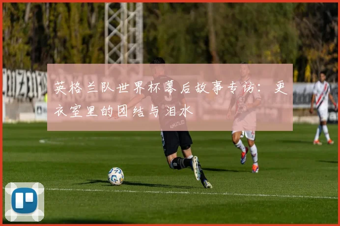英格兰队世界杯幕后故事专访:更衣室里的团结与泪水