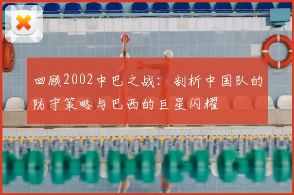 回顾2002中巴之战：剖析中国队的防守策略与巴西的巨星闪耀